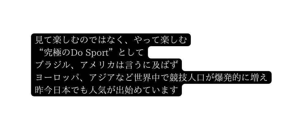 見て楽しむのではなく やって楽しむ 究極のDo Sport として ブラジル アメリカは言うに及ばず ヨーロッパ アジアなど世界中で競技人口が爆発的に増え 昨今日本でも人気が出始めています